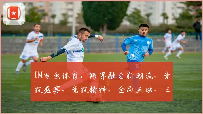 IM电竞体育，跨界融合新潮流，竞技盛宴，竞技精神，全民互动，三界狂欢，一触即发