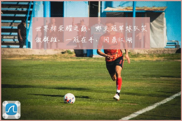 世界杯荣耀之巅，哪支冠军球队笑傲群雄，一冠在手，问鼎江湖