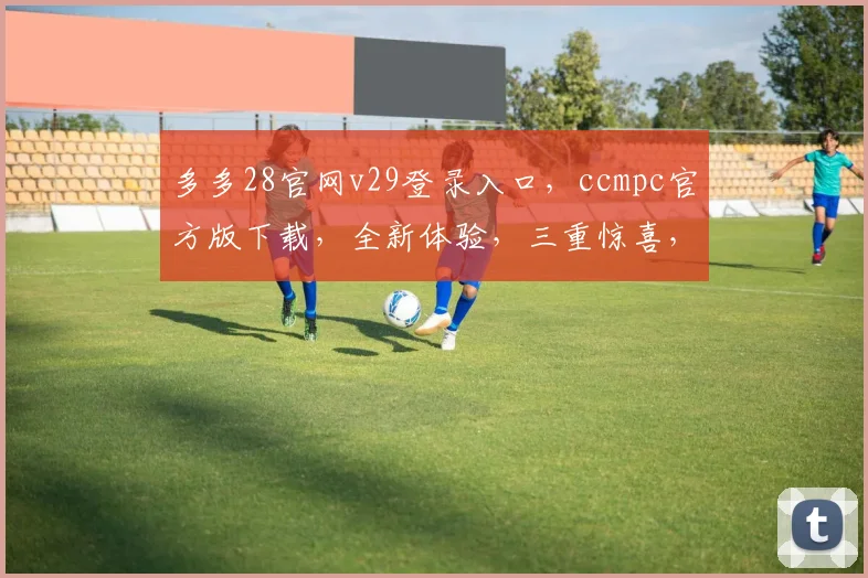 多多28官网v29登录入口，ccmpc官方版下载，全新体验，三重惊喜，不容错过