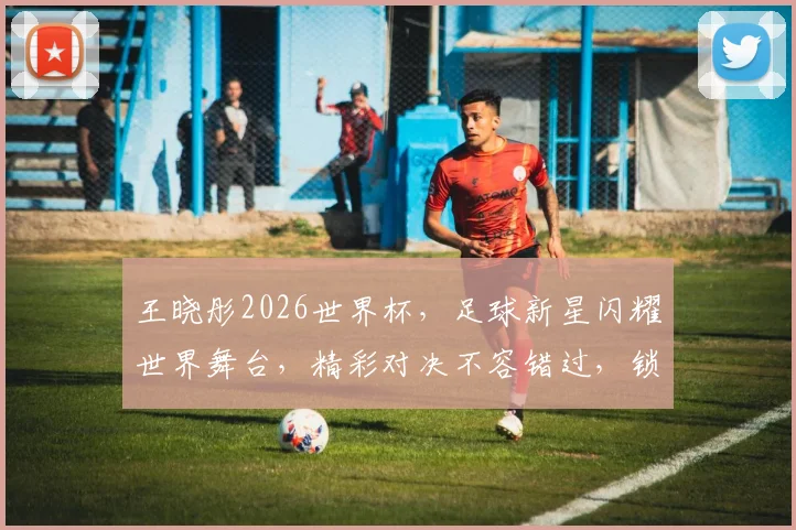 王晓彤2026世界杯，足球新星闪耀世界舞台，精彩对决不容错过，锁定精彩瞬间