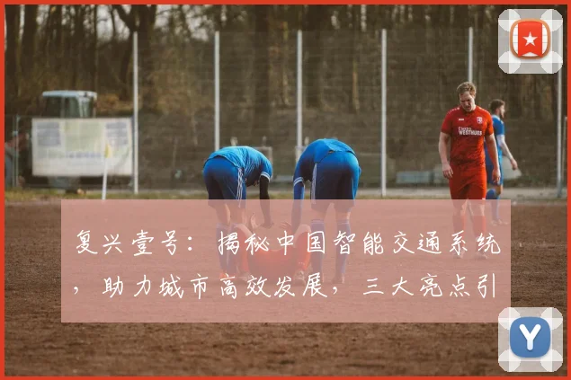 复兴壹号：揭秘中国智能交通系统，助力城市高效发展，三大亮点引关注，值得一看