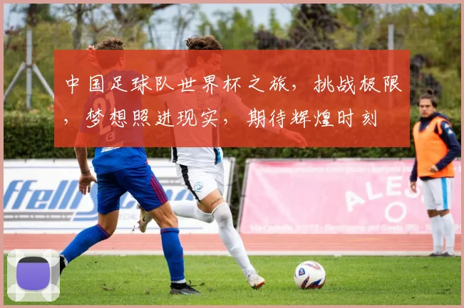 中国足球队世界杯之旅，挑战极限，梦想照进现实，期待辉煌时刻