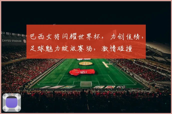 巴西女将闪耀世界杯，力创佳绩，足球魅力绽放赛场，激情碰撞