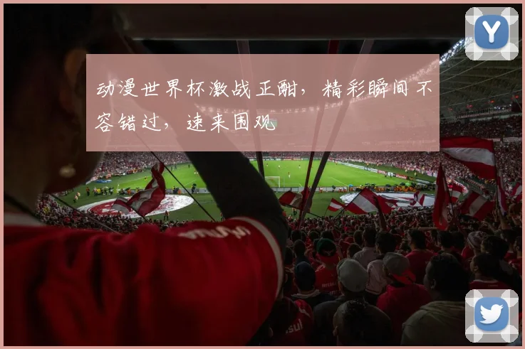 动漫世界杯激战正酣，精彩瞬间不容错过，速来围观