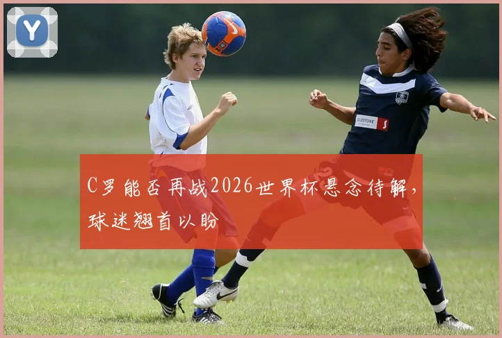 C罗能否再战2026世界杯悬念待解，球迷翘首以盼