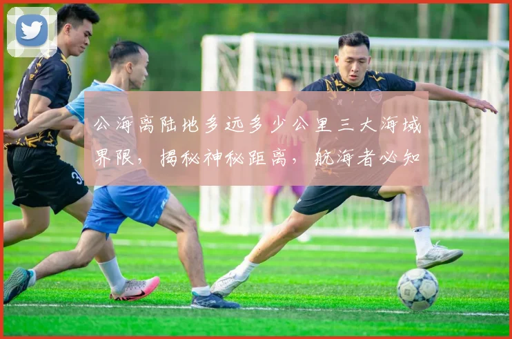 公海离陆地多远多少公里三大海域界限，揭秘神秘距离，航海者必知