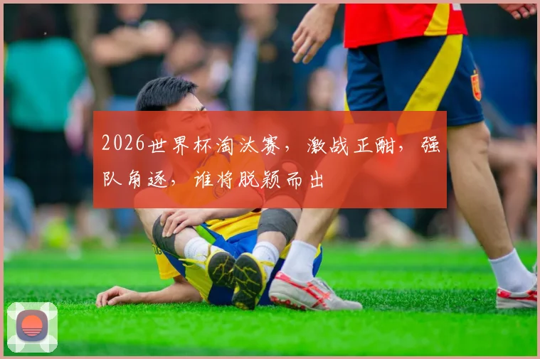2026世界杯淘汰赛，激战正酣，强队角逐，谁将脱颖而出